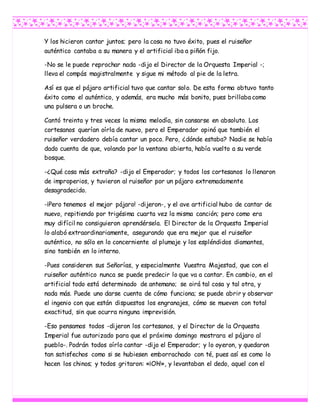 Y los hicieron cantar juntos; pero la cosa no tuvo éxito, pues el ruiseñor
auténtico cantaba a su manera y el artificial iba a piñón fijo.
-No se le puede reprochar nada -dijo el Director de la Orquesta Imperial -;
lleva el compás magistralmente y sigue mi método al pie de la letra.
Así es que el pájaro artificial tuvo que cantar solo. De esta forma obtuvo tanto
éxito como el auténtico, y además, era mucho más bonito, pues brillaba como
una pulsera o un broche.
Cantó treinta y tres veces la misma melodía, sin cansarse en absoluto. Los
cortesanos querían oírla de nuevo, pero el Emperador opinó que también el
ruiseñor verdadero debía cantar un poco. Pero, ¿dónde estaba? Nadie se había
dado cuenta de que, volando por la ventana abierta, había vuelto a su verde
bosque.
-¿Qué cosa más extraña? -dijo el Emperador; y todos los cortesanos lo llenaron
de improperios, y tuvieron al ruiseñor por un pájaro extremadamente
desagradecido.
-¡Pero tenemos el mejor pájaro! -dijeron-, y el ave artificial hubo de cantar de
nuevo, repitiendo por trigésima cuarta vez la misma canción; pero como era
muy difícil no consiguieron aprendérsela. El Director de la Orquesta Imperial
lo alabó extraordinariamente, asegurando que era mejor que el ruiseñor
auténtico, no sólo en lo concerniente al plumaje y los espléndidos diamantes,
sino también en lo interno.
-Pues consideren sus Señorías, y especialmente Vuestra Majestad, que con el
ruiseñor auténtico nunca se puede predecir lo que va a cantar. En cambio, en el
artificial todo está determinado de antemano; se oirá tal cosa y tal otra, y
nada más. Puede uno darse cuenta de cómo funciona; se puede abrir y observar
el ingenio con que están dispuestos los engranajes, cómo se mueven con total
exactitud, sin que ocurra ninguna imprevisión.
-Eso pensamos todos -dijeron los cortesanos, y el Director de la Orquesta
Imperial fue autorizado para que el próximo domingo mostrara el pájaro al
pueblo-. Podrán todos oírlo cantar -dijo el Emperador; y lo oyeron, y quedaron
tan satisfechos como si se hubiesen emborrachado con té, pues así es como lo
hacen los chinos; y todos gritaron: «¡Oh!», y levantaban el dedo, aquel con el
 