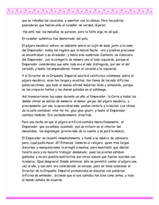 que se rebañan las cacerolas, y asentían con la cabeza. Pero los pobres
pescadores que habían oído al ruiseñor de verdad, dijeron:
-No está mal; las melodías se parecen, pero le falta algo, no sé qué…
El ruiseñor auténtico fue desterrado del país.
El pájaro mecánico estuvo en adelante sobre un cojín de seda junto a la cama
del Emperador; todos los regalos que le habían hecho -oro y piedras preciosas-
se encontraban a su alrededor, y había sido nombrado Cantante de Cabecera
del Emperador, con la categoría de número uno al lado izquierdo, porque el
Emperador consideraba que este lado era el más distinguido, por ser el del
corazón, y hasta los emperadores tienen el corazón a la izquierda.
Y el Director de la Orquesta Imperial escribió veinticinco volúmenes sobre el
pájaro mecánico; eran tan largos y eruditos, tan llenos de las más difíciles
palabras chinas, que todo el mundo afirmó haberlos leído y entendido, porque
no les creyeran tontos y les dieran patadas en el estómago.
Así transcurrieron las cosas durante un año; el Emperador, la Corte y todos los
demás chinos se sabían de memoria el menor gorjeo del pájaro mecánico, y
precisamente por eso lo apreciaban más; podían imitarlo y lo hacían. Los chinos
de la calle cantaban: «¡tsi-tsi-tsi, gluc-gluc-gluc!», y hasta el Emperador
cantaba también. Era verdaderamente divertido.
Pero una noche en que el pájaro artificial cantaba maravillosamente, el
Emperador, que ya estaba acostado, oyó un «¡clac!» en el interior del
mecanismo; los engranajes giraron más de la cuenta y se paró la música.
El Emperador se levantó inmediatamente y llamó a su médico de cabecera;
pero, ¿qué podía hacer él? Entonces llamaron al relojero, quien tras largos
discursos y manipulaciones lo arregló a medias; pero manifestó que debían
tocarlo poco y no hacerlo trabajar demasiado, pues los pivotes estaban
gastados y no era posible sustituirlos por otros nuevos que fueran acordes con
la música. ¡Qué desgracia! Desde entonces sólo se permitió cantar al pájaro una
vez al año, y aun esto era considerado un exceso; pero en tales ocasiones el
Director de la Orquesta Imperial pronunciaba un discurso con palabras
difíciles de entender, diciendo que el ave cantaba tan bien como antes, y todo
el mundo estaba de acuerdo.
 