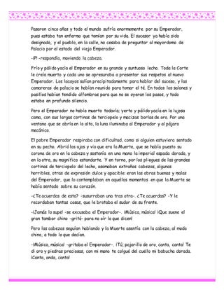 Pasaron cinco años y todo el mundo sufría enormemente por su Emperador,
pues estaba tan enfermo que temían por su vida. El sucesor ya había sido
designado, y el pueblo, en la calle, no cesaba de preguntar al mayordomo de
Palacio por el estado del viejo Emperador.
-¡P! -respondía, moviendo la cabeza.
Frío y pálido yacía el Emperador en su grande y suntuoso lecho. Toda la Corte
le creía muerto y cada uno se apresuraba a presentar sus respetos al nuevo
Emperador. Los lacayos salían precipitadamente para hablar del suceso, y las
camareras de palacio se habían reunido para tomar el té. En todos los salones y
pasillos habían tendido alfombras para que no se oyeran los pasos, y todo
estaba en profundo silencio.
Pero el Emperador no había muerto todavía; yerto y pálido yacía en la lujosa
cama, con sus largas cortinas de terciopelo y macizas borlas de oro. Por una
ventana que se abría en lo alto, la luna iluminaba al Emperador y al pájaro
mecánico.
El pobre Emperador respiraba con dificultad, como si alguien estuviera sentado
en su pecho. Abrió los ojos y vio que era la Muerte, que se había puesto su
corona de oro en la cabeza y sostenía en una mano la imperial espada dorada, y
en la otra, su magnífico estandarte. Y en torno, por los pliegues de las grandes
cortinas de terciopelo del lecho, asomaban extrañas cabezas, algunas
horribles, otras de expresión dulce y apacible: eran las obras buenas y malas
del Emperador, que lo contemplaban en aquellos momentos en que la Muerte se
había sentado sobre su corazón.
-¿Te acuerdas de esto? -susurraban una tras otra-. ¿Te acuerdas? -Y le
recordaban tantas cosas, que le brotaba el sudor de su frente.
-¡Jamás lo supe! -se excusaba el Emperador-. ¡Música, música! ¡Que suene el
gran tambor chino -gritó- para no oír lo que dicen!
Pero las cabezas seguían hablando y la Muerte asentía con la cabeza, al modo
chino, a todo lo que decían.
-¡Música, música! -gritaba el Emperador-. ¡Tú, pajarillo de oro, canta, canta! Te
di oro y piedras preciosas, con mi mano te colgué del cuello mi babucha dorada.
¡Canta, anda, canta!
 