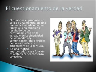    El rumor es el producto no
    sólo de una mentira, de una
    memoria limitada o de una
    fantasía; sino también el
    resultado de un
    cuestionamiento de la
    verdad y de la objetividad
    de los medios de
    comunicación, del ejercicio
    democrático de sus
    dirigentes y de la censura.
    Es una "noticia
    improvisada", cuya función
    es restablecer el consenso
    colectivo.
 