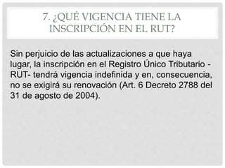 7. ¿QUÉ VIGENCIA TIENE LA
INSCRIPCIÓN EN EL RUT?
Sin perjuicio de las actualizaciones a que haya
lugar, la inscripción en el Registro Único Tributario -
RUT- tendrá vigencia indefinida y en, consecuencia,
no se exigirá su renovación (Art. 6 Decreto 2788 del
31 de agosto de 2004).
 