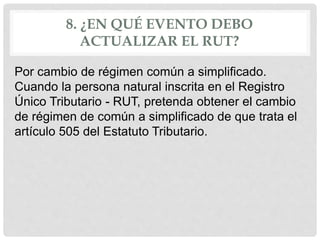 8. ¿EN QUÉ EVENTO DEBO
ACTUALIZAR EL RUT?
Por cambio de régimen común a simplificado.
Cuando la persona natural inscrita en el Registro
Único Tributario - RUT, pretenda obtener el cambio
de régimen de común a simplificado de que trata el
artículo 505 del Estatuto Tributario.
 