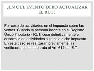 ¿EN QUÉ EVENTO DEBO ACTUALIZAR
EL RUT?
Por cese de actividades en el impuesto sobre las
ventas. Cuando la persona inscrita en el Registro
Único Tributario - RUT, cese definitivamente el
desarrollo de actividades sujetas a dicho impuesto.
En este caso se realizarán previamente las
verificaciones de que trata el Art. 614 del E.T.
 