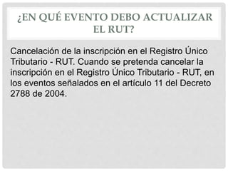 ¿EN QUÉ EVENTO DEBO ACTUALIZAR
EL RUT?
Cancelación de la inscripción en el Registro Único
Tributario - RUT. Cuando se pretenda cancelar la
inscripción en el Registro Único Tributario - RUT, en
los eventos señalados en el artículo 11 del Decreto
2788 de 2004.
 