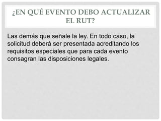 ¿EN QUÉ EVENTO DEBO ACTUALIZAR
EL RUT?
Las demás que señale la ley. En todo caso, la
solicitud deberá ser presentada acreditando los
requisitos especiales que para cada evento
consagran las disposiciones legales.
 