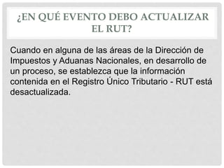 ¿EN QUÉ EVENTO DEBO ACTUALIZAR
EL RUT?
Cuando en alguna de las áreas de la Dirección de
Impuestos y Aduanas Nacionales, en desarrollo de
un proceso, se establezca que la información
contenida en el Registro Único Tributario - RUT está
desactualizada.
 