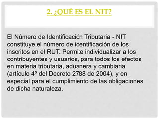 2. ¿QUÉ ES EL NIT?
El Número de Identificación Tributaria - NIT
constituye el número de identificación de los
inscritos en el RUT. Permite individualizar a los
contribuyentes y usuarios, para todos los efectos
en materia tributaria, aduanera y cambiaria
(artículo 4º del Decreto 2788 de 2004), y en
especial para el cumplimiento de las obligaciones
de dicha naturaleza.
 