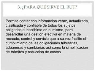 3. ¿PARA QUÉ SIRVE EL RUT?
Permite contar con información veraz, actualizada,
clasificada y confiable de todos los sujetos
obligados a inscribirse en el mismo, para
desarrollar una gestión efectiva en materia de
recaudo, control y servicio que a su vez facilite el
cumplimiento de las obligaciones tributarias,
aduaneras y cambiarias así como la simplificación
de trámites y reducción de costos.
 