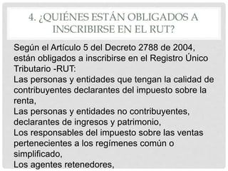 4. ¿QUIÉNES ESTÁN OBLIGADOS A
INSCRIBIRSE EN EL RUT?
Según el Artículo 5 del Decreto 2788 de 2004,
están obligados a inscribirse en el Registro Único
Tributario -RUT:
Las personas y entidades que tengan la calidad de
contribuyentes declarantes del impuesto sobre la
renta,
Las personas y entidades no contribuyentes,
declarantes de ingresos y patrimonio,
Los responsables del impuesto sobre las ventas
pertenecientes a los regímenes común o
simplificado,
Los agentes retenedores,
 