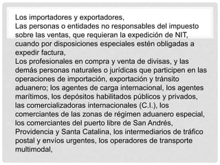 Los importadores y exportadores,
Las personas o entidades no responsables del impuesto
sobre las ventas, que requieran la expedición de NIT,
cuando por disposiciones especiales estén obligadas a
expedir factura,
Los profesionales en compra y venta de divisas, y las
demás personas naturales o jurídicas que participen en las
operaciones de importación, exportación y tránsito
aduanero; los agentes de carga internacional, los agentes
marítimos, los depósitos habilitados públicos y privados,
las comercializadoras internacionales (C.I.), los
comerciantes de las zonas de régimen aduanero especial,
los comerciantes del puerto libre de San Andrés,
Providencia y Santa Catalina, los intermediarios de tráfico
postal y envíos urgentes, los operadores de transporte
multimodal,
 