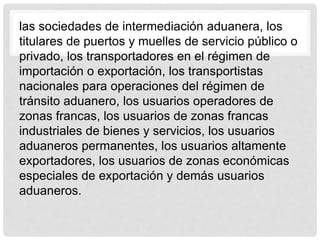 las sociedades de intermediación aduanera, los
titulares de puertos y muelles de servicio público o
privado, los transportadores en el régimen de
importación o exportación, los transportistas
nacionales para operaciones del régimen de
tránsito aduanero, los usuarios operadores de
zonas francas, los usuarios de zonas francas
industriales de bienes y servicios, los usuarios
aduaneros permanentes, los usuarios altamente
exportadores, los usuarios de zonas económicas
especiales de exportación y demás usuarios
aduaneros.
 