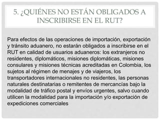 5. ¿QUIÉNES NO ESTÁN OBLIGADOS A
INSCRIBIRSE EN EL RUT?
Para efectos de las operaciones de importación, exportación
y tránsito aduanero, no estarán obligados a inscribirse en el
RUT en calidad de usuarios aduaneros: los extranjeros no
residentes, diplomáticos, misiones diplomáticas, misiones
consulares y misiones técnicas acreditadas en Colombia, los
sujetos al régimen de menajes y de viajeros, los
transportadores internacionales no residentes, las personas
naturales destinatarias o remitentes de mercancías bajo la
modalidad de tráfico postal y envíos urgentes, salvo cuando
utilicen la modalidad para la importación y/o exportación de
expediciones comerciales
 