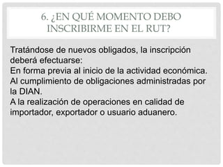 6. ¿EN QUÉ MOMENTO DEBO
INSCRIBIRME EN EL RUT?
Tratándose de nuevos obligados, la inscripción
deberá efectuarse:
En forma previa al inicio de la actividad económica.
Al cumplimiento de obligaciones administradas por
la DIAN.
A la realización de operaciones en calidad de
importador, exportador o usuario aduanero.
 