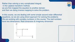 12
Rather than solving a very complicated integral,
in the Laplace transform method,
we are first mapped the equation to another domain
and then we doing inverse mapping to solve the problem.
In this course, we are dealing with some simple second order differential
equations, so we are using direct approach for solving the problems
We are working with complex numbers in this course. The real numbers
have two dimensions: Real dimension & Imaginary dimension
 