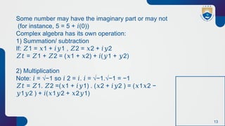 13
Some number may have the imaginary part or may not
(for instance, 5 = 5 + (0))
𝑖
Complex algebra has its own operation:
1) Summation/ subtraction
If: 1 = 1 + 1 , 2 = 2 + 2
𝑍 𝑥 𝑖𝑦 𝑍 𝑥 𝑖𝑦
𝑍𝑡 = 1 + 2 = ( 1 + 2) + ( 1 + 2)
𝑍 𝑍 𝑥 𝑥 𝑖 𝑦 𝑦
2) Multiplication
Note: = √−1 so 2 = . = √−1.√−1 = −1
𝑖 𝑖 𝑖 𝑖
𝑍𝑡 = 1. 2 =( 1 + 1) . ( 2 + 2 ) = ( 1 2 −
𝑍 𝑍 𝑥 𝑖𝑦 𝑥 𝑖𝑦 𝑥 𝑥
1 2 ) + ( 1 2 + 2 1)
𝑦 𝑦 𝑖 𝑥 𝑦 𝑥 𝑦
 