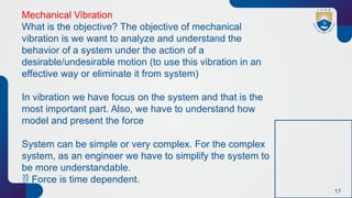 17
Mechanical Vibration
What is the objective? The objective of mechanical
vibration is we want to analyze and understand the
behavior of a system under the action of a
desirable/undesirable motion (to use this vibration in an
effective way or eliminate it from system)
In vibration we have focus on the system and that is the
most important part. Also, we have to understand how
model and present the force
System can be simple or very complex. For the complex
system, as an engineer we have to simplify the system to
be more understandable.
 Force is time dependent.
 
