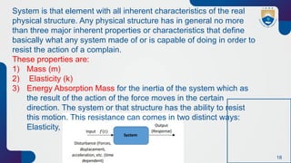 18
System is that element with all inherent characteristics of the real
physical structure. Any physical structure has in general no more
than three major inherent properties or characteristics that define
basically what any system made of or is capable of doing in order to
resist the action of a complain.
These properties are:
1) Mass (m)
2) Elasticity (k)
3) Energy Absorption Mass for the inertia of the system which as
the result of the action of the force moves in the certain
direction. The system or that structure has the ability to resist
this motion. This resistance can comes in two distinct ways:
Elasticity,
 