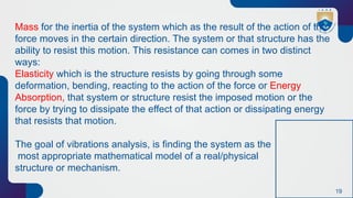 19
Mass for the inertia of the system which as the result of the action of the
force moves in the certain direction. The system or that structure has the
ability to resist this motion. This resistance can comes in two distinct
ways:
Elasticity which is the structure resists by going through some
deformation, bending, reacting to the action of the force or Energy
Absorption, that system or structure resist the imposed motion or the
force by trying to dissipate the effect of that action or dissipating energy
that resists that motion.
The goal of vibrations analysis, is finding the system as the
most appropriate mathematical model of a real/physical
structure or mechanism.
 