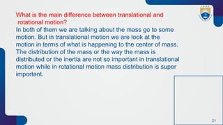 21
What is the main difference between translational and
rotational motion?
In both of them we are talking about the mass go to some
motion. But in translational motion we are look at the
motion in terms of what is happening to the center of mass.
The distribution of the mass or the way the mass is
distributed or the inertia are not so important in translational
motion while in rotational motion mass distribution is super
important.
 