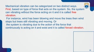26
Mechanical vibration can be categorized on two distinct ways.
First, based on type of force that acts on the system. So, the system
can vibrating without the force acting on it and it is called free
vibration.
For instance, wind has been blowing and move the trees then wind
stops but trees still vibrating and moving. Or
the system is vibrating due to the action of the force that
continuously is acting on it and exist and it is called forced vibration.
 