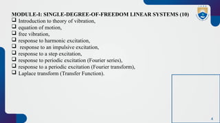 4
MODULE-I: SINGLE-DEGREE-OF-FREEDOM LINEAR SYSTEMS (10)
 Introduction to theory of vibration,
 equation of motion,
 free vibration,
 response to harmonic excitation,
 response to an impulsive excitation,
 response to a step excitation,
 response to periodic excitation (Fourier series),
 response to a periodic excitation (Fourier transform),
 Laplace transform (Transfer Function).
 
