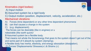 9
Kinematics (rigid bodies):
A) Input motion
B) Assumed system be a rigid body
C) Output motion (position, displacement, velocity, acceleration, etc.)
Mechanical vibrations:
A) Forces (time dependent) or any other time dependent phenomena
B) can that causes a change in the system
C) (e.g. displacement).
The forces can be desirable (like in engines) or u
ndesirable (like earth quick)!
B Assumed system be a flexible body.
That means not whole the force/energy that goes to the system doesn’t get out of the
and some part of it absorb by system (damping).
A flexible body has inertia, elasticity, and energy absorption (dissipation).
C) Forces/ Displacements/ Stresses( ) & Strains ( )
𝜎 𝜀
 