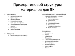 Пример типовой структуры материалов для ЭК Общая часть. Сведения об авторе  Презентация Общие сведения  Итоговый контроль Тесты для самопроверки Дополнительные источники  Ссылки Глоссарий Видео-лекция(и) Введение Общая информация по курсу Теоретическая часть учебного курса.  Учебное пособие или учебник. Общие сведения  Краткое содержание Презентация  План семинаров Практические задания Тесты по теме Тесты для самопроверки Видео-лекция(и) Приложения. Хрестоматии. Законы. Справочник. Стандарты. Статистический материал. Фотографии (альбомы). Энциклопедии. Аудиоматериалы. Монографии.  Статьи. 