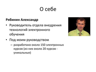 О себе Рябинин Александр Руководитель отдела внедрения технологий электронного обучения Под моим руководством разработано около 150 электронных курсов (из них около 20 курсов - уникальные) 