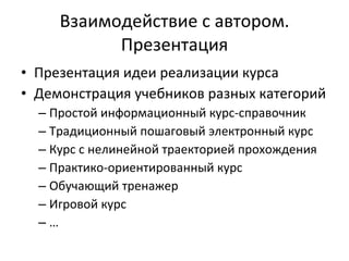 Взаимодействие с автором. Презентация Презентация идеи реализации курса Демонстрация учебников разных категорий Простой информационный курс-справочник Традиционный пошаговый электронный курс Курс с нелинейной траекторией прохождения Практико-ориентированный курс Обучающий тренажер Игровой курс … 