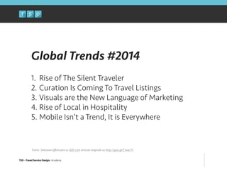 TSD - Travel Service Design: Academy
Global Trends #2014
!
1. Rise of The Silent Traveler
2. Curation Is Coming To Travel Listings
3. Visuals are the New Language of Marketing
4. Rise of Local in Hospitality
5. Mobile Isn’t a Trend, It is Everywhere
Fonte: Selezione eﬀettuata su skift.com articolo originale su http://goo.gl/CwwcY5
 