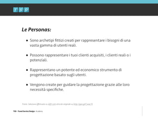 TSD - Travel Service Design: Academy
Le Personas:
!
• Sono archetipi ﬁttizi creati per rappresentare i bisogni di una
vasta gamma di utenti reali. 
• Possono rappresentare i tuoi clienti acquisiti, i clienti reali o i
potenziali. 
• Rappresentano un potente ed economico strumento di
progettazione basato sugli utenti. 
• Vengono create per guidare la progettazione grazie alle loro
necessità speciﬁche.
Fonte: Selezione eﬀettuata su skift.com articolo originale su http://goo.gl/CwwcY5
 