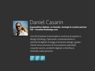 Daniel Casarin
Imprenditore digitale, co-founder, strategic & creative partner
TSD - TravelServiceDesign.com
Una formazione trasversale lo avvicina al system e
design thinking. Operando costantemente in
attività di digital strategy e business design, guida i
clienti verso processi di innovazione aziendale
creando servizi, prodotti digitali e interfacce
centrate sulle persone.
 