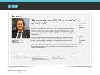 TSD - Travel Service Design: Academy
Nazionalità: Germania
Anni: 40 anni
Occupazione: avvocato
“We prefer to be completely free to do what
we want to do”
!
!
Andreas è un avvocato tedesco, sposato con 2 figlie. Ha un buon lavoro ed ha una buona
capacità di spesa, è diventato un avvocato facendo sacrifici e studiando molto. In estate
trascorre circa 10/15 giorni di vacanza all’estero perché in questo modo ritiene di poter
staccare la spina dalla vita frenetica della sua città e oﬀrire una visione più ampia del mondo
alle proprie figlie.
!
Gli piace l’Italia perché è un paese dove riesce a trovare servizi di qualità ad un prezzo
conveniente. Andreas utilizza internet abitualmente ed eﬀettua acquisti online anche per le
vacanze. In particolare prima di prenotare il suo soggiorno mette a confronto prezzi e
caratteristiche presi da diﬀerenti portali.
!
Inoltre, ritiene utile contattare l’oﬀerente per avere una conferma sui servizi inclusi nel prezzo,
e perché per questo tipo di acquisti vuole sempre avere una comunicazione diretta con il tour
operator prima di prenotare.
Andreas
Utilizzo primario
!• Trovare un'oﬀerta a prezzo vantaggioso
• Alla ricerca della stessa intimità e comodità di casa propria.
• Aspettative elevate riguardo alle caratteristiche della casa.
• Bisogno di interazione con il tour operator per svariati motivi.
Obiettivi Utente
Visita XXX perché vuole...
!• Verificare la disponibilità
• Rassicurarsi sulla qualità dell’alloggio (wifi, piscina, divani, tv,
satellite,pet allowed)
• Verificare quali servizi sono inclusi nel prezzo
• Trovare un canale di comunicazione diretto con il tour operator
(email o telefono)
Obiettivi Business
Noi vogliamo che Andreas...
!• Possa pagare l’anticipo e il saldo del soggiorno online
• Registrarsi alla newsletter
• Recensisca la struttura dove ha soggiornato
• Condivida i contenuti con i suoi amici
Frustrazioni e paure
!• Non trovare suﬀicienti informazioni sul website
• Che non siano indicati tutti i costi
• Mancanza di trasparenza
Domain knowledge
!
•••
!Technology knowledge
!
••••
!New product info
!
••
!Alternate selections
!
•••••
!Case studies
!
•
!Accessory/tool finder
!
•••••
!Reports/Review
!
••
 