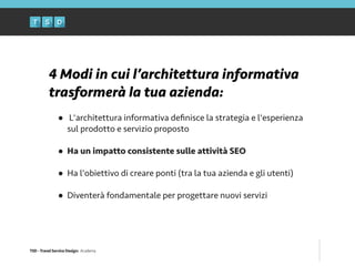TSD - Travel Service Design: Academy
4 Modi in cui l’architettura informativa
trasformerà la tua azienda:
!
• L'architettura informativa deﬁnisce la strategia e l'esperienza
sul prodotto e servizio proposto 
• Ha un impatto consistente sulle attività SEO 
• Ha l'obiettivo di creare ponti (tra la tua azienda e gli utenti) 
• Diventerà fondamentale per progettare nuovi servizi
 