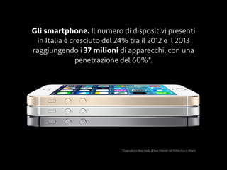 Gli smartphone. Il numero di dispositivi presenti
in Italia è cresciuto del 24% tra il 2012 e il 2013
raggiungendo i 37 milioni di apparecchi, con una
penetrazione del 60%*.
*Osservatorio New media & New Internet del Politecnico di Milano
 