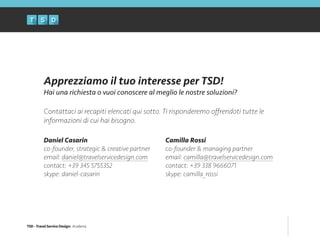 TSD - Travel Service Design: Academy
Apprezziamo il tuo interesse per TSD!
Hai una richiesta o vuoi conoscere al meglio le nostre soluzioni?
!
Contattaci ai recapiti elencati qui sotto. Ti risponderemo oﬀrendoti tutte le
informazioni di cui hai bisogno.
Daniel Casarin
co-founder, strategic & creative partner
email: daniel@travelservicedesign.com
contact: +39 345 5755352
skype: daniel-casarin
Camilla Rossi
co-founder & managing partner
email: camilla@travelservicedesign.com
contact: +39 338 9666071
skype: camilla_rossi
 