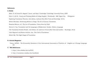 References
A. Books
Biber, D. & Conrad S. Register, Genre, and Style. Cambridge: Cambridge University Press, 2009.
Eslit, E. (2015). Study and Thinking Skills (A College English 1 Workbook). SMC Iligan City, Philippines
Exploring Translation Theories, 2nd edition, Anthony Pym (New York and Routledge: 2014).
Robert Wechsler, Performing Without a Stage: The Art of Literary Translation
Rosanna Warren, ed., The Art of Translation: Voices from the Field
Steven G. Yao, Translation and the Languages of Modernism: Gender, Politics, Language
The Translation Studies Reader, 3rd edition, ed. Lawrence Venuti (New York and London: Routledge, 2012)
John Biguenet and Rainer Schulte, eds., The Craft of Translation
Robert Bly, The Eight Stages of Translation
B. Journal/Magazine:
Voices. IATEFL. The Bi-monthly Newsletter of the International Association of Teachers of English as A Foreign Langauge.
UK
C. Web References:
1. https://dox.utdallas.edu/syl5039
2. http://translation.utdallas.edu/handbook
ELS – 126 (Translations Studies) Page 14
 