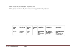 3. http://www.ielts.org/test_takers_information.aspx
4. http://www.swarthmore.edu/Humanities/sforres1/syllabi/TransW/index.html
Course
Code:
ELS-126
Course Title:
Translation
Studies
Revision
Date:
June 12,
2017
Revision
No.
1
Prepared by:
Edgar R. Eslit,
Ph.D.
Program Head,
BAEL
Evaluated by:
MA. Albera B.
Sabadoquia, M.S
Dean, CAS
Approved by:
Ritzcen A. Durango,
Ph. D
Vice President for
Academic Affairs
ELS – 126 (Translations Studies) Page 15
 