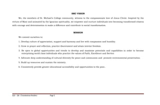 SMC VISION
We, the members of St. Michael's College community, witness to the compassionate love of Jesus Christ. Inspired by the
virtues of Mary and animated by the Ignacian spirituality, we empower and nurture individuals into becoming transformed citizens
with courage and determination to make a difference and contribute to social transformation.
MISSION
We commit ourselves to:
1. Develop culture of appreciation, support and harmony and live with compassion and humility.
2. Grow in prayer and reflection, practice discernment and attain interior freedom.
3. Be open to global opportunities and trends to develop and maximize potentials and capabilities in order to become
enterprising world class individuals who practice the values of Faith, Excellence and Service.
4. Advocate deep understanding of cultural diversity for peace and communion and promote environmental preservation.
5. Build up resources and sustain the ministry.
6. Consistently provide greater educational accessibility and opportunities to the poor.
ELS – 126 (Translations Studies) Page 2
 