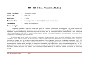 ELS – 126 Syllabus (Translation Studies)
Course Title/Name : Translation Studies
Course code : ELS - 126
No. of Units : 3 Units
Number of Hours : 3 hours per week for 18 weeks (54 hours in one semester)
Prerequisites : Passed the GE subjects
Course description :
Translation Studies is a three-unit course that study the different approaches to Translation. This course explores the
ways in which texts, images, and ideas move across cultures, across time, across languages, and through different art forms; to
elevate the students' appreciation of literature and other art forms; and get acquainted with the complexities of a work of art as a
cultural manifestation and with the ways in which various artists, writers and translators have attempted to recreate these
complexities in other languages and cultures.
The primary goal of the course is to introduce students to the practice and theory of literary translation and to show how
texts travel across cultural borders. At the same time, methodologies derived from the art and craft of translation can be used to
revitalize the dialogue with the literary text and provide students with new ways of interpreting literary and humanistic texts. The
focus is the actual process of translating--what the translator does, and why. Special attention is paid to the structural differences
between English and the foreign language; the significance of tone and style; the author's "voice" and the translator's "ear"; the on-
going problems of fidelity, literalness, freedom, imitation, analogy; and what, if anything, is "betrayed" in translation. How can a
successful transfer of culture take place? The Translation activities would be of particular interest to students in productive
writing.
ELS – 126 (Translations Studies) Page 7
 