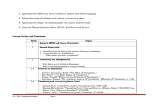 2. Appreciate the differences of the varieties of spoken and written language
3. Adopt awareness of audience and context in presenting ideas
4. Appreciate the impact of communication on society and the world
5. Apply the Marian-Ignacian values of Faith, Excellence and Service
Course Outline and Timeframe
Week Topics
1 School’s VMGO and Course Orientation
1 General Orientation
1. Introduction to the theory and practice of literary translations
2. Literal and Literary Translations
- What makes you start translating?
2 Translation and Interpretation
- With Reference to Michel de Montaigne
- How is translating related to creative writing?
3-4 Problems of Translation
- Articles: Barnstone, Willis. “The ABCs of Translation.”
- Bly, Robert. “The Eight Stages of Translation.”
- Frame, Donald. “Pleasures and Problems of Translation.”
- Jacobson, Roman. “On Linguistic Aspects of Translation.” (Theories of Translation, p. 144)
5-6 Translating and Interpreting Poetic Texts
- Berlind, Bruce. “A Conference Call on Translating Poetry.” (CD-ROM)
- Blasing, Mutlu Konuk. “Translating Poetry: Texts and Contexts of Nazim Hikmet.” (CD-ROM) Friar,
Kimon. “How a Poem was Translated.” (CD-ROM)
- Friebert, Stuart. “Translators on Literary Translation.” (CD-ROM)
ELS – 126 (Translations Studies) Page 9
 