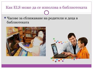 Как ELS може да се използва в библиотеката

Часове за сближаване на родители и деца в
 библиотеката
 