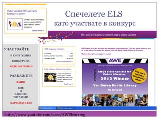 Спечелете ELS
                       като участвате в конкурс


УЧАСТВАЙТЕ
  В ЕЖЕГОДНИЯ

   КОНКУРС ЗА

  ВИДЕОМАТЕРИАЛ



  РАЗКАЖЕТЕ
     ЗАЩО

      ВИЕ
       И
    ВАШИТЕ
   ЧИТАТЕЛИ

  ХАРЕСВАТЕ ELS




http://www.youtube.com/user/AWElearning
 