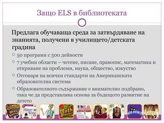 Защо ELS в библиотеката

Предлага обучаваща среда за затвърдяване на
знанията, получени в училището/детската
градина
   50 програми с 500 дейности
   7 учебни области – четене, писане, правопис, математика и
    откриване на проблеми, наука, общество, изкуство
   Отговаря на всички стандарти на Американската
    образоватeлна система
   Образователното съдържание е внимателно подбрано,
    така че да представлява основа за бъдещото развитие на
    детето
 