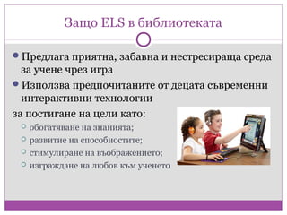Защо ELS в библиотеката

Предлага приятна, забавна и нестресираща среда
  за учене чрез игра
Използва предпочитаните от децата съвременни
  интерактивни технологии
за постигане на цели като:
    обогатяване на знанията;
    развитие на способностите;
    стимулиране на въображението;
    изграждане на любов към ученето
 