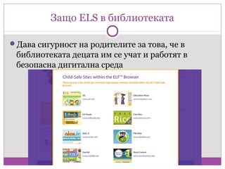 Защо ELS в библиотеката

Дава сигурност на родителите за това, че в
 библиотеката децата им се учат и работят в
 безопасна дигитална среда
 