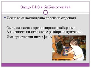 Защо ELS в библиотеката

Лесна за самостоятелно ползване от децата


 Съдържанието е организирано разбираемо.
 Значението на иконите се разбира интуитивно.
 Има приятелски интерфейс.
 