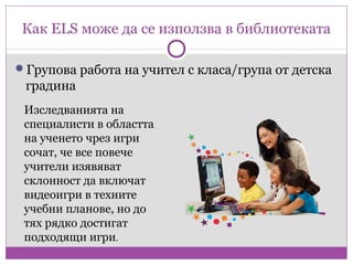 Как ELS може да се използва в библиотеката

Групова работа на учител с класа/група от детска
 градина
 Изследванията на
 специалисти в областта
 на ученето чрез игри
 сочат, че все повече
 учители изявяват
 склонност да включат
 видеоигри в техните
 учебни планове, но до
 тях рядко достигат
 подходящи игри.
 