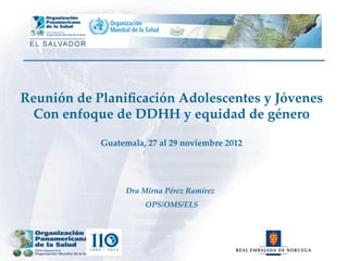 Dra  Mirna  Pérez  Ramírez	
                    OPS/OMS/ELS	
Reunión  de  Planiﬁcación  Adolescentes  y  Jóvenes	
Con  enfoque  de  DDHH  y  equidad  de  género	
	
Guatemala,  27  al  29  noviembre  2012	
 
