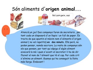 Són aliments d' origen animal... llet,carn,peix, ous Atenció,un joc! Dos companys faran de secretaris , per tant cada un disposarà d'un llapis i un full de paper. Es tracta de que apuntin el màxim nom d'aliments d'origen animal ( no val repetits)  en  dos minuts.  Ells però, no poden pensar, només escriure. La resta de companys són els que pensen, per tant qui sàpiga d'algún aliment aixecarà la mà i quan s'acosti el secretari li ha de dir fluixet el nom de l'aliment que té el cap. Per cada crit s'elimina un aliment. Guanya qui ha conseguit la llista més llarga. Endavant ! 